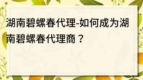 湖南碧螺春代理-如何成为湖南碧螺春代理商？