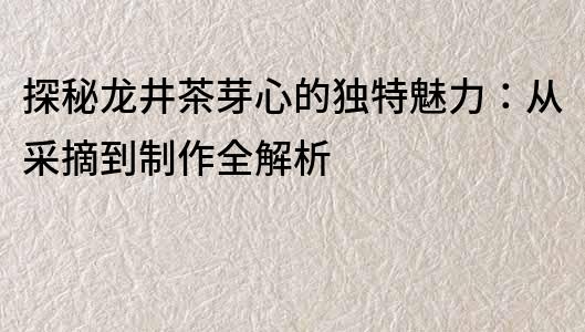 探秘龙井茶芽心的独特魅力：从采摘到制作全解析