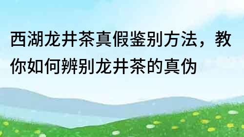 西湖龙井茶真假鉴别方法，教你如何辨别龙井茶的真伪