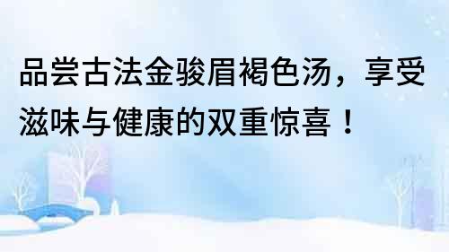 品尝古法金骏眉褐色汤，享受滋味与健康的双重惊喜！