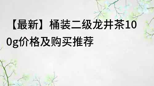 【最新】桶装二级龙井茶100g价格及购买推荐