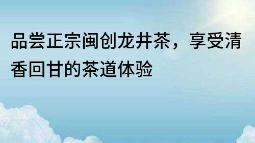 品尝正宗闽创龙井茶，享受清香回甘的茶道体验