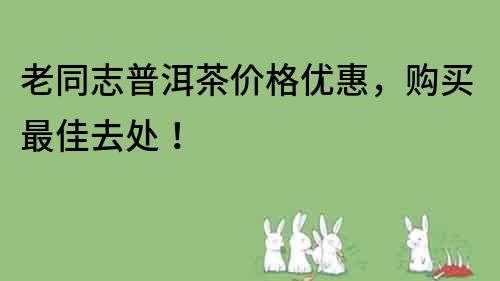 老同志普洱茶价格优惠，购买最佳去处！