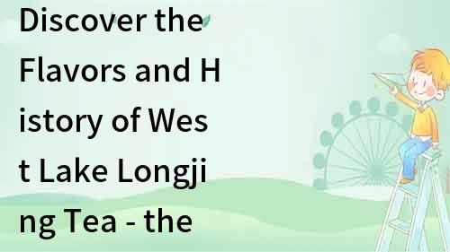 Discover the Flavors and History of West Lake Longjing Tea - the Best Chinese Green Tea