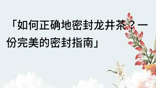 「如何正确地密封龙井茶？一份完美的密封指南」