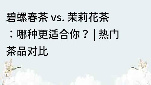 碧螺春茶 vs. 茉莉花茶：哪种更适合你？ | 热门茶品对比