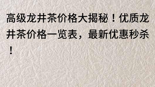 高级龙井茶价格大揭秘！优质龙井茶价格一览表，最新优惠秒杀！