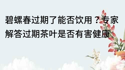 碧螺春过期了能否饮用？专家解答过期茶叶是否有害健康