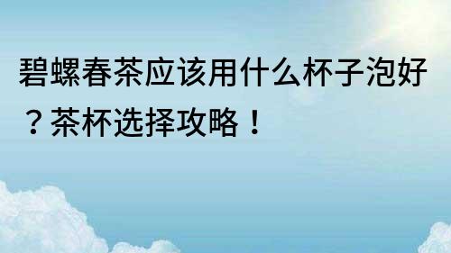 碧螺春茶应该用什么杯子泡好？茶杯选择攻略！