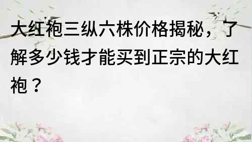 大红袍三纵六株价格揭秘，了解多少钱才能买到正宗的大红袍？