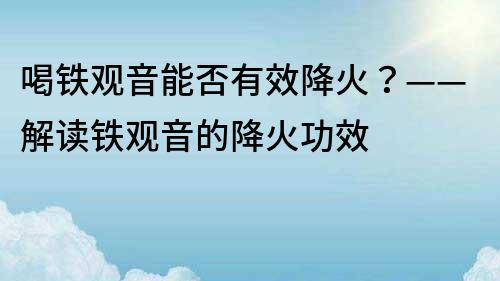 喝铁观音能否有效降火？——解读铁观音的降火功效