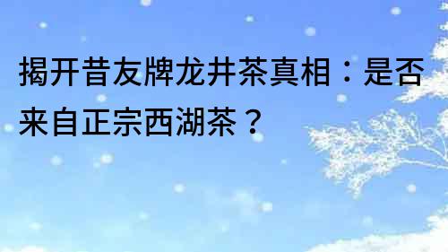 揭开昔友牌龙井茶真相：是否来自正宗西湖茶？