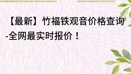 【最新】竹福铁观音价格查询-全网最实时报价！