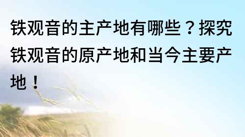 铁观音的主产地有哪些？探究铁观音的原产地和当今主要产地！