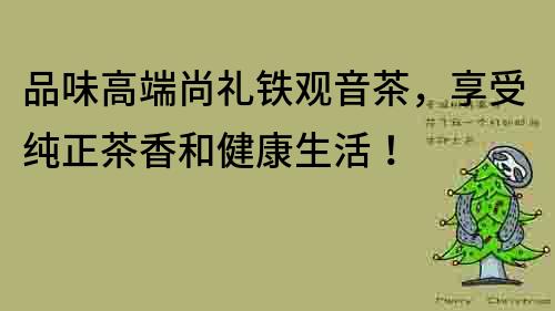 品味高端尚礼铁观音茶，享受纯正茶香和健康生活！