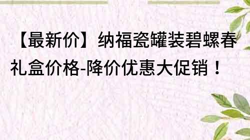 【最新价】纳福瓷罐装碧螺春礼盒价格-降价优惠大促销！