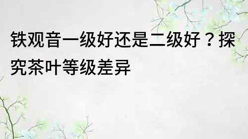 铁观音一级好还是二级好？探究茶叶等级差异