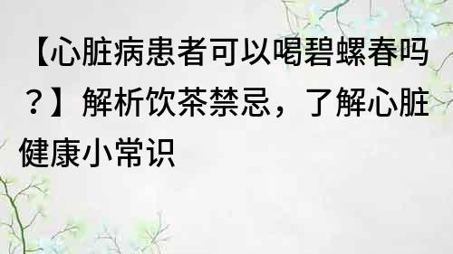 【心脏病患者可以喝碧螺春吗？】解析饮茶禁忌，了解心脏健康小常识