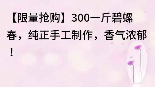 【限量抢购】300一斤碧螺春，纯正手工制作，香气浓郁！