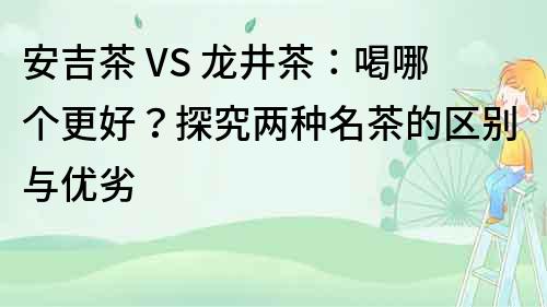 安吉茶 VS 龙井茶：喝哪个更好？探究两种名茶的区别与优劣