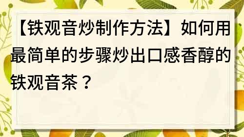 【铁观音炒制作方法】如何用最简单的步骤炒出口感香醇的铁观音茶？