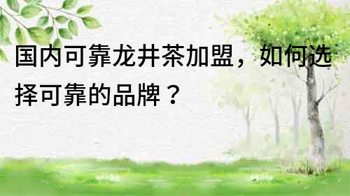 国内可靠龙井茶加盟，如何选择可靠的品牌？