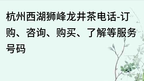 杭州西湖狮峰龙井茶电话-订购、咨询、购买、了解等服务号码