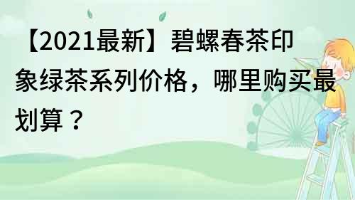 【2021最新】碧螺春茶印象绿茶系列价格，哪里购买最划算？