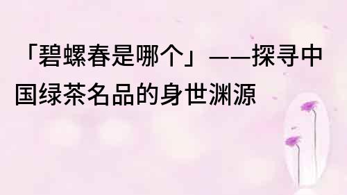 「碧螺春是哪个」——探寻中国绿茶名品的身世渊源