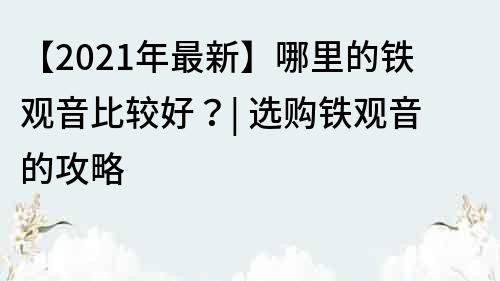 【2021年最新】哪里的铁观音比较好？| 选购铁观音的攻略