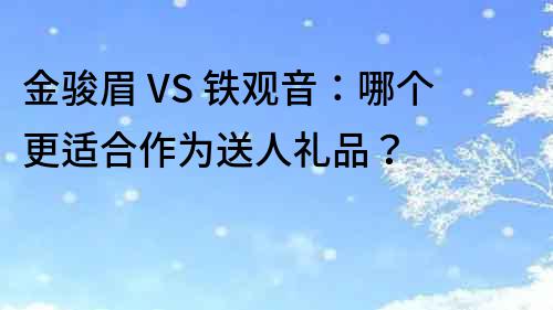 金骏眉 VS 铁观音：哪个更适合作为送人礼品？