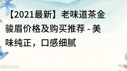 【2022最新】老味道茶金骏眉价格及购买推荐 - 美味纯正，口感细腻