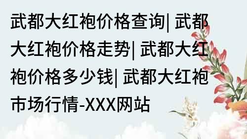 武都大红袍价格查询| 武都大红袍价格走势| 武都大红袍价格多少钱| 武都大红袍市场行情-XXX网站