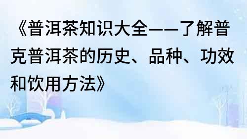 《普洱茶知识大全——了解普克普洱茶的历史、品种、功效和饮用方法》