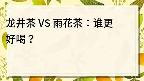 龙井茶 VS 雨花茶：谁更好喝？