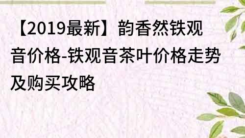 【2019最新】韵香然铁观音价格-铁观音茶叶价格走势及购买攻略