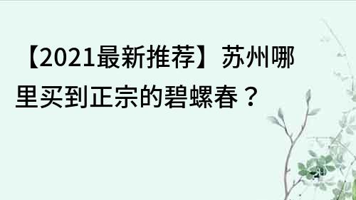 【2021最新推荐】苏州哪里买到正宗的碧螺春？