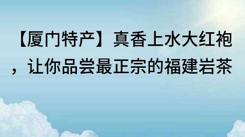 【厦门特产】真香上水大红袍，让你品尝最正宗的福建岩茶