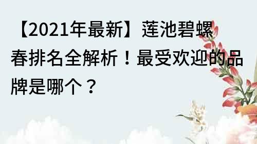 【2021年最新】莲池碧螺春排名全解析！最受欢迎的品牌是哪个？