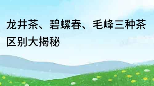 龙井茶、碧螺春、毛峰三种茶区别大揭秘