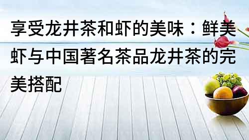 享受龙井茶和虾的美味：鲜美虾与中国著名茶品龙井茶的完美搭配