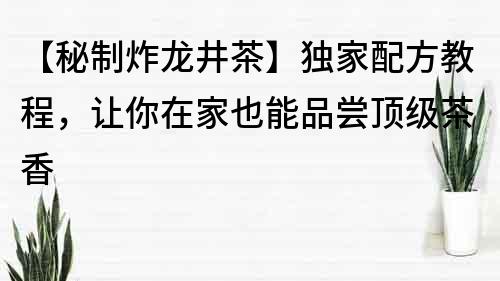 【秘制炸龙井茶】独家配方教程，让你在家也能品尝顶级茶香