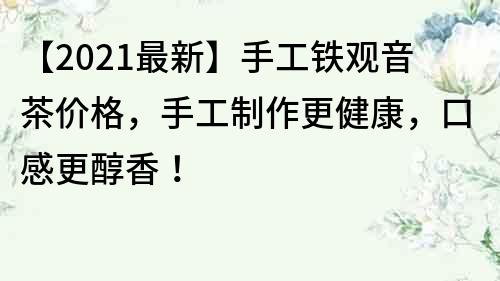 【2021最新】手工铁观音茶价格，手工制作更健康，口感更醇香！