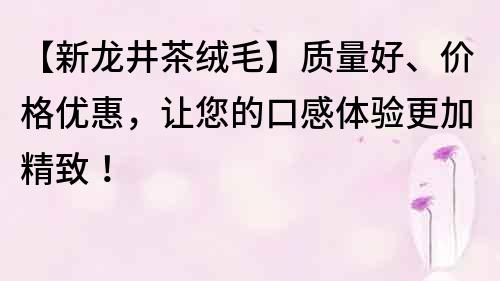 【新龙井茶绒毛】质量好、价格优惠，让您的口感体验更加精致！
