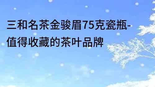 三和名茶金骏眉75克瓷瓶-值得收藏的茶叶品牌