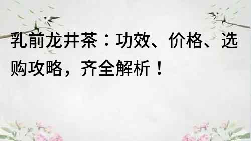 乳前龙井茶：功效、价格、选购攻略，齐全解析！