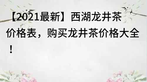 【2021最新】西湖龙井茶价格表，购买龙井茶价格大全！