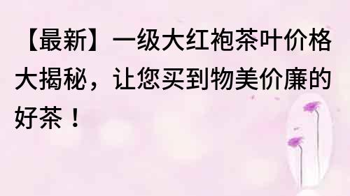 【最新】一级大红袍茶叶价格大揭秘，让您买到物美价廉的好茶！