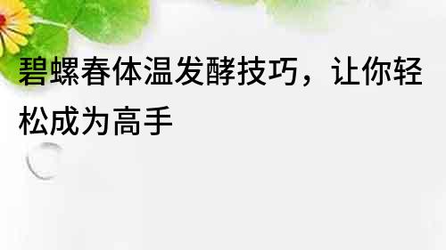 碧螺春体温发酵技巧，让你轻松成为高手