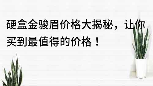 硬盒金骏眉价格大揭秘，让你买到最值得的价格！